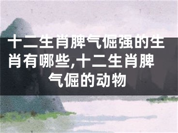 十二生肖脾气倔强的生肖有哪些,十二生肖脾气倔的动物